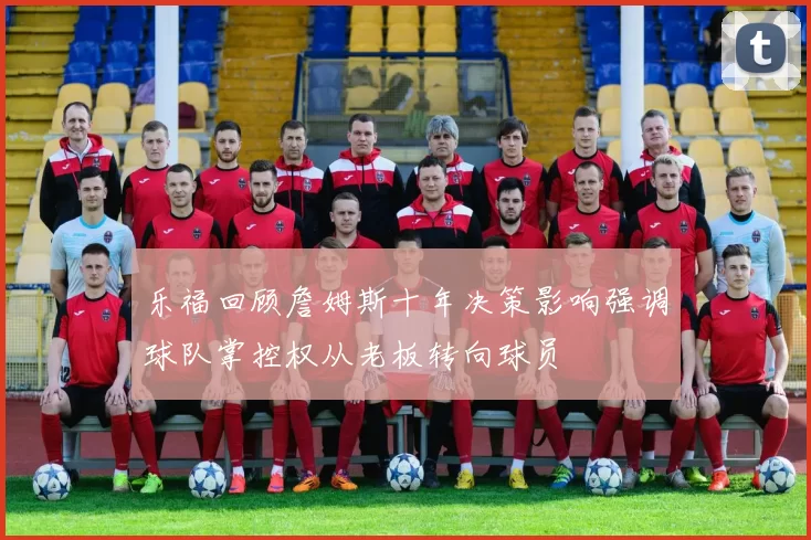 乐福回顾詹姆斯十年决策影响强调球队掌控权从老板转向球员