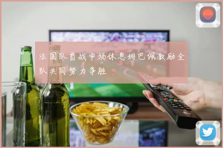 法国队首战中场休息姆巴佩激励全队共同努力争胜