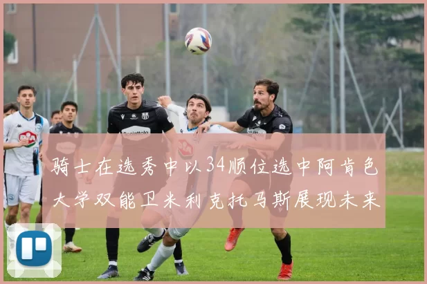 骑士在选秀中以34顺位选中阿肯色大学双能卫米利克托马斯展现未来潜力