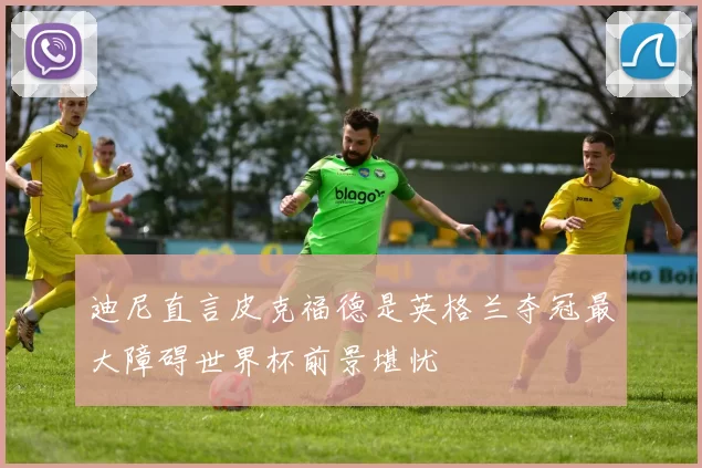 迪尼直言皮克福德是英格兰夺冠最大障碍世界杯前景堪忧