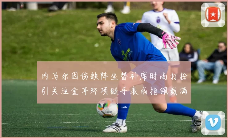 内马尔因伤缺阵坐替补席时尚打扮引关注金耳环项链手表戒指佩戴满身