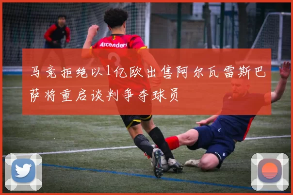 马竞拒绝以1亿欧出售阿尔瓦雷斯巴萨将重启谈判争夺球员