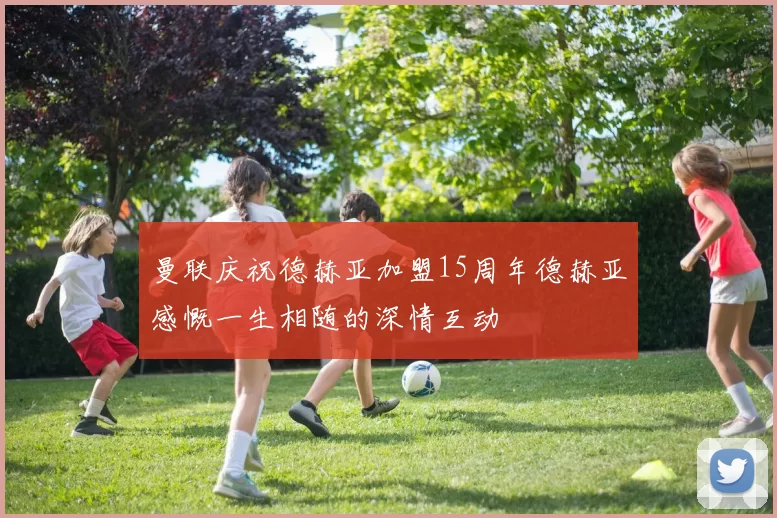 曼联庆祝德赫亚加盟15周年德赫亚感慨一生相随的深情互动