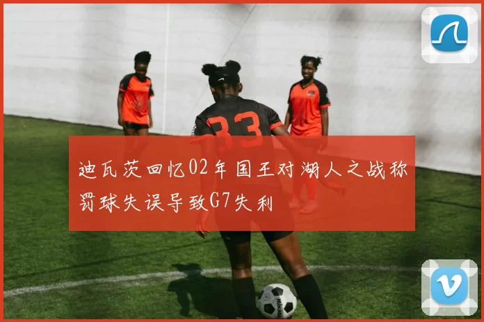 迪瓦茨回忆02年国王对湖人之战称罚球失误导致G7失利