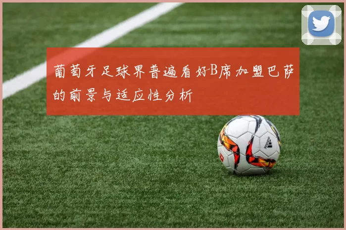 葡萄牙足球界普遍看好B席加盟巴萨的前景与适应性分析
