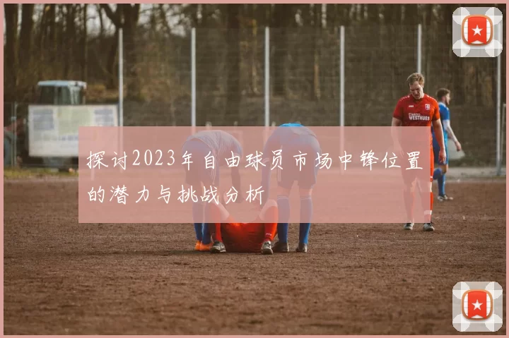 探讨2023年自由球员市场中锋位置的潜力与挑战分析