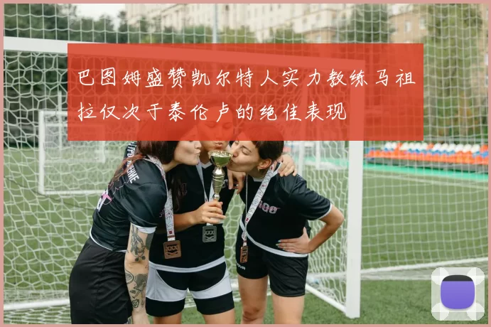 巴图姆盛赞凯尔特人实力教练马祖拉仅次于泰伦卢的绝佳表现