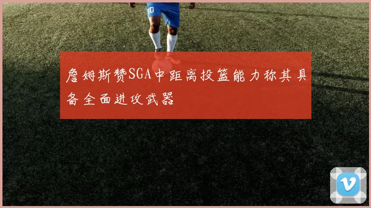 詹姆斯赞SGA中距离投篮能力称其具备全面进攻武器