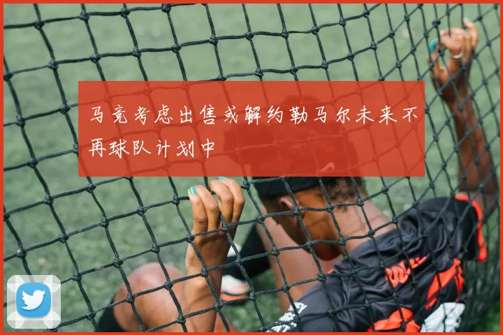 马竞考虑出售或解约勒马尔未来不再球队计划中