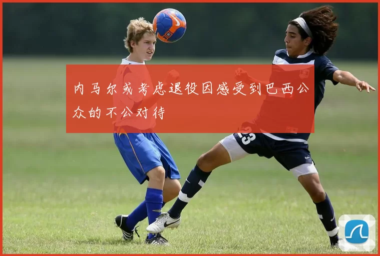 内马尔或考虑退役因感受到巴西公众的不公对待