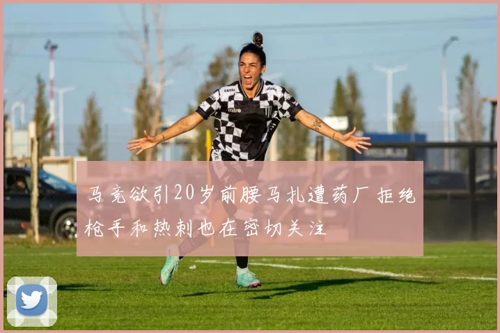 马竞欲引20岁前腰马扎遭药厂拒绝枪手和热刺也在密切关注