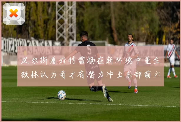 皮尔斯看好特雷杨在新环境中重生铁林认为奇才有潜力冲击东部前六名