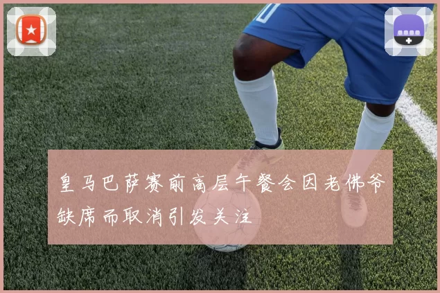 皇马巴萨赛前高层午餐会因老佛爷缺席而取消引发关注