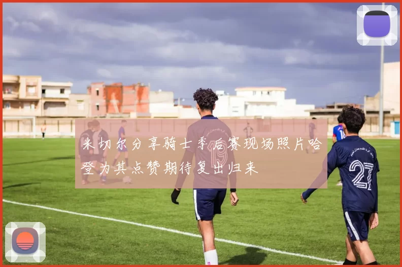 米切尔分享骑士季后赛现场照片哈登为其点赞期待复出归来