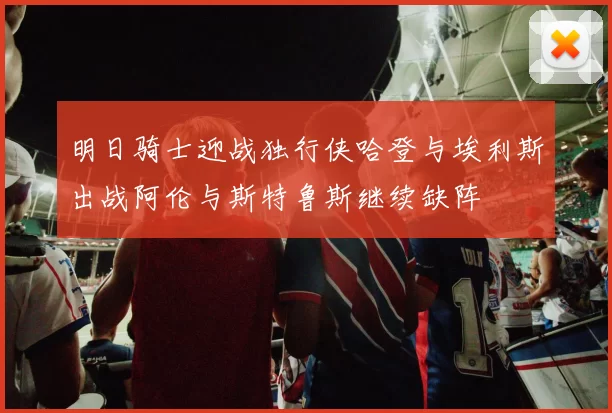 明日骑士迎战独行侠哈登与埃利斯出战阿伦与斯特鲁斯继续缺阵