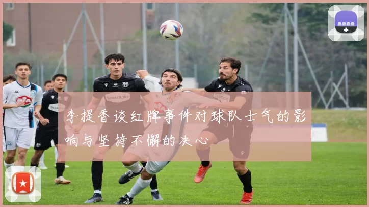 李提香谈红牌事件对球队士气的影响与坚持不懈的决心