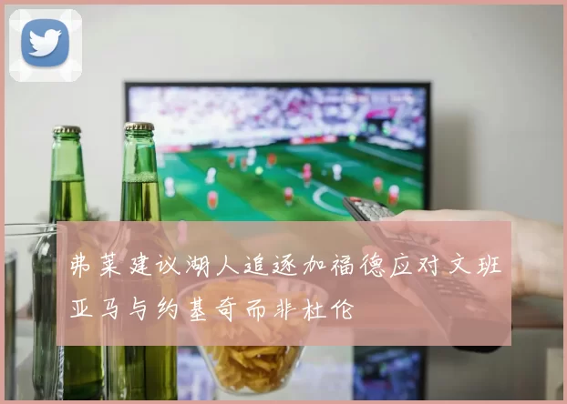 弗莱建议湖人追逐加福德应对文班亚马与约基奇而非杜伦