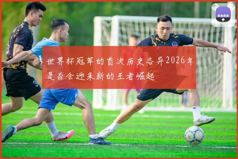 世界杯冠军的首次历史各异2026年是否会迎来新的王者崛起