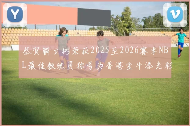 恭贺解立彬荣获2025至2026赛季NBL最佳教练员称号为香港金牛添光彩