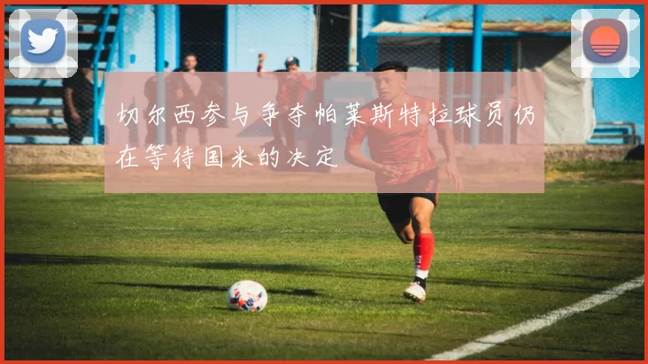 切尔西参与争夺帕莱斯特拉球员仍在等待国米的决定