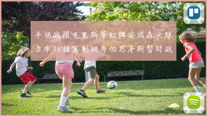 半场战报克里斯蒂红牌安诺森头球击中门框富勒姆与伯恩茅斯暂时战成平局