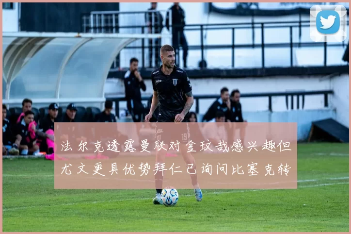 法尔克透露曼联对金玟哉感兴趣但尤文更具优势拜仁已询问比塞克转会情况