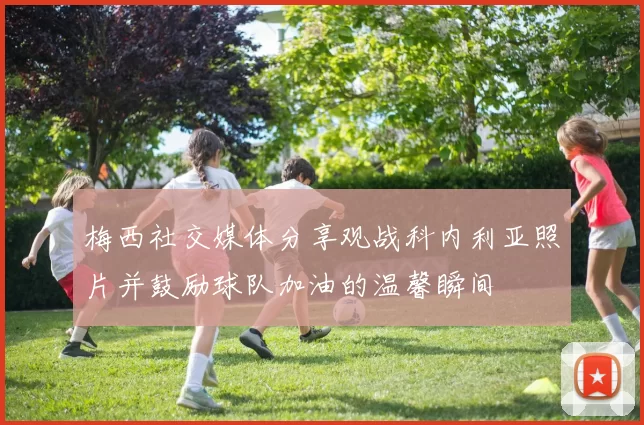 梅西社交媒体分享观战科内利亚照片并鼓励球队加油的温馨瞬间