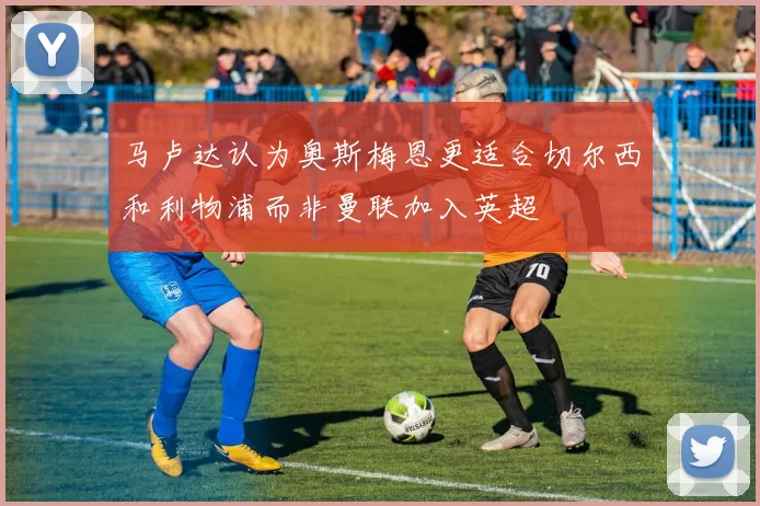 马卢达认为奥斯梅恩更适合切尔西和利物浦而非曼联加入英超